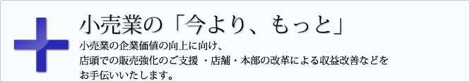 小売業の「今より、もっと」 小売業の企業価値の向上に向け、店頭での販売強化のご支援 ・店舗・本部の改革による収益改善などをお手伝いいたします。
